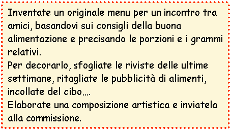Casella di testo: Inventate un originale menu per un incontro tra amici, basandovi sui consigli della buona alimentazione e precisando le porzioni e i grammi relativi.
Per decorarlo, sfogliate le riviste delle ultime settimane, ritagliate le pubblicit di alimenti, incollate del cibo. 
Elaborate una composizione artistica e inviatela alla commissione.
